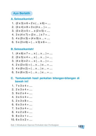 Bab 3 Melakukan Operasi Perkalian dan Pembagian
103
A. Selesaikanlah!
1. (2 x 3) x 6 = 2 x ( ... x 6) = ....
2. (3 x 4) x 8 = 3 x (4 x ... ) = ....
3. (3 x 2) x 5 = ... x (2 x 5) = ....
4. 3 x (4 x 7) = (3 x ... ) x 7 = ...
5. 4 x (9 x 3) = (4 x 9) x ... = ....
6. 5 x (3 x 6) = ( ... x 3) x 6 = ....
B. Selesaikanlah!
1. (4 x 6) x 7 = ... x ( ... x ... ) = ....
2. (3 x 5) x 4 = ... x ( ... x ... ) = ....
3. (4 x 3) x 2 = ... x ( ... x ... ) = ....
4. 2 x (3 x 5) = ( ... x ... ) x ... = ....
5. 4 x (9 x 2) = ( ... x ... ) x ... = ....
6. 5 x (6 x 3) = ( ... x ... ) x ... = ....
C. Tentukanlah hasil perkalian bilangan-bilangan di
bawah ini!
1. 7 x 3 x 4 = ....
2. 2 x 3 x 4 = ....
3. 9 x 2 x 4 = ....
4. 3 x 5 x 4 = ....
5. 2 x 3 x 8 = ....
6. 6 x 3 x 4 = ....
7. 5 x 3 x 4 = ....
8. 4 x 2 x 8 = ....
9. 8 x 3 x 1 = ....
10. 6 x 5 x 2 = ....
Ayo Berlatih
 
