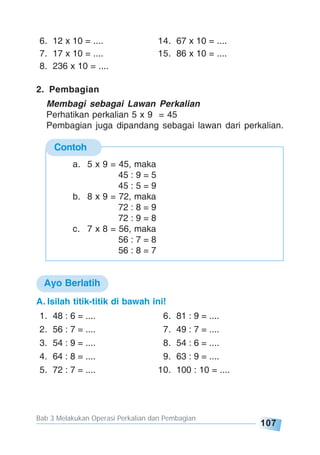 Bab 3 Melakukan Operasi Perkalian dan Pembagian
107
Contoh
6. 12 x 10 = .... 14. 67 x 10 = ....
7. 17 x 10 = .... 15. 86 x 10 = ....
8. 236 x 10 = ....
2. Pembagian
Membagi sebagai Lawan Perkalian
Perhatikan perkalian 5 x 9 = 45
Pembagian juga dipandang sebagai lawan dari perkalian.
a. 5 x 9 = 45, maka
45 : 9 = 5
45 : 5 = 9
b. 8 x 9 = 72, maka
72 : 8 = 9
72 : 9 = 8
c. 7 x 8 = 56, maka
56 : 7 = 8
56 : 8 = 7
A. Isilah titik-titik di bawah ini!
1. 48 : 6 = .... 6. 81 : 9 = ....
2. 56 : 7 = .... 7. 49 : 7 = ....
3. 54 : 9 = .... 8. 54 : 6 = ....
4. 64 : 8 = .... 9. 63 : 9 = ....
5. 72 : 7 = .... 10. 100 : 10 = ....
Ayo Berlatih
 