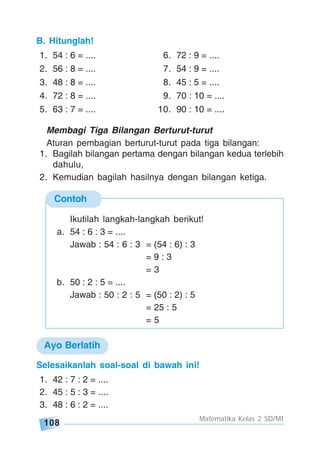 108
Matematika Kelas 2 SD/MI
Contoh
Ikutilah langkah-langkah berikut!
a. 54 : 6 : 3 = ....
Jawab : 54 : 6 : 3 = (54 : 6) : 3
= 9 : 3
= 3
b. 50 : 2 : 5 = ....
Jawab : 50 : 2 : 5 = (50 : 2) : 5
= 25 : 5
= 5
Membagi Tiga Bilangan Berturut-turut
Aturan pembagian berturut-turut pada tiga bilangan:
1. Bagilah bilangan pertama dengan bilangan kedua terlebih
dahulu,
2. Kemudian bagilah hasilnya dengan bilangan ketiga.
Selesaikanlah soal-soal di bawah ini!
1. 42 : 7 : 2 = ....
2. 45 : 5 : 3 = ....
3. 48 : 6 : 2 = ....
B. Hitunglah!
1. 54 : 6 = .... 6. 72 : 9 = ....
2. 56 : 8 = .... 7. 54 : 9 = ....
3. 48 : 8 = .... 8. 45 : 5 = ....
4. 72 : 8 = .... 9. 70 : 10 = ....
5. 63 : 7 = .... 10. 90 : 10 = ....
Ayo Berlatih
 