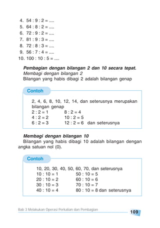Bab 3 Melakukan Operasi Perkalian dan Pembagian
109
4. 54 : 9 : 2 = ....
5. 64 : 8 : 2 = ....
6. 72 : 9 : 2 = ....
7. 81 : 9 : 3 = ....
8. 72 : 8 : 3 = ....
9. 56 : 7 : 4 = ....
10. 100 : 10 : 5 = ....
Contoh
2, 4, 6, 8, 10, 12, 14, dan seterusnya merupakan
bilangan genap
2 : 2 = 1 8 : 2 = 4
4 : 2 = 2 10 : 2 = 5
6 : 2 = 3 12 : 2 = 6 dan seterusnya
Pembagian dengan bilangan 2 dan 10 secara tepat.
Membagi dengan bilangan 2
Bilangan yang habis dibagi 2 adalah bilangan genap
Contoh
Membagi dengan bilangan 10
Bilangan yang habis dibagi 10 adalah bilangan dengan
angka satuan nol (0).
10, 20, 30, 40, 50, 60, 70, dan seterusnya
10 : 10 = 1 50 : 10 = 5
20 : 10 = 2 60 : 10 = 6
30 : 10 = 3 70 : 10 = 7
40 : 10 = 4 80 : 10 = 8 dan seterusnya
 