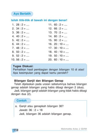 110
Matematika Kelas 2 SD/MI
Contoh
Tugas Diskusi:
Perhatikan hasil pembagian dengan bilangan 10 di atas!
Apa kesimpulan yang dapat kamu peroleh?
Bilangan Ganjil dan Bilangan Genap
Telah dijelaskan pada uraian sebelumnya bahwa bilangan
genap adalah bilangan yang habis dibagi dengan 2 (dua).
Jadi, bilangan ganjil adalah bilangan yang tidak habis dibagi
dengan dua (2).
Isilah titik-titik di bawah ini dengan benar!
1. 28 : 2 = .... 11. 60 : 2 = ....
2. 34 : 2 = .... 12. 66 : 2 = ....
3. 36 : 2 = .... 13. 70 : 2 = ....
4. 40 : 2 = .... 14. 80 : 2 = ....
5. 42 : 2 = .... 15. 90 : 2 = ....
6. 44 : 2 = .... 16. 20 : 10 = ....
7. 48 : 2 = .... 17. 30 : 10 = ....
8. 50 : 2 = .... 18. 40 : 10 = ....
9. 52 : 2 = .... 19. 50 : 10 = ....
10. 56 : 2 = .... 20. 60 : 10 = ....
Ayo Berlatih
a. Ganjil atau genapkah bilangan 36?
Jawab: 36 : 2 = 18
Jadi, bilangan 36 adalah bilangan genap.
 