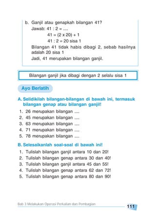 Bab 3 Melakukan Operasi Perkalian dan Pembagian
111
Bilangan ganjil jika dibagi dengan 2 selalu sisa 1
b. Ganjil atau genapkah bilangan 41?
Jawab: 41 : 2 = ....
41 = (2 x 20) + 1
41 : 2 = 20 sisa 1
Bilangan 41 tidak habis dibagi 2, sebab hasilnya
adalah 20 sisa 1
Jadi, 41 merupakan bilangan ganjil.
A. Selidikilah bilangan-bilangan di bawah ini, termasuk
bilangan genap atau bilangan ganjil!
1. 26 merupakan bilangan ....
2. 45 merupakan bilangan ....
3. 63 merupakan bilangan ....
4. 71 merupakan bilangan ....
5. 78 merupakan bilangan ....
B. Selesaikanlah soal-soal di bawah ini!
1. Tulislah bilangan ganjil antara 10 dan 20!
2. Tulislah bilangan genap antara 30 dan 40!
3. Tulislah bilangan ganjil antara 45 dan 55!
4. Tulislah bilangan genap antara 62 dan 72!
5. Tulislah bilangan genap antara 80 dan 90!
Ayo Berlatih
 