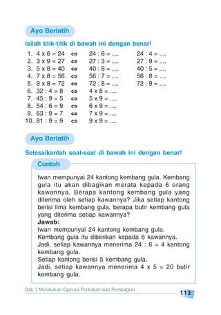 Bab 3 Melakukan Operasi Perkalian dan Pembagian
113
Ayo Berlatih
Isilah titik-titik di bawah ini dengan benar!
1. 4 x 6 = 24 24 : 6 = .... 24 : 4 = ....
2. 3 x 9 = 27 27 : 3 = .... 27 : 9 = ....
3. 5 x 8 = 40 40 : 8 = .... 40 : 5 = ....
4. 7 x 8 = 56 56 : 7 = .... 56 : 8 = ....
5. 9 x 8 = 72 72 : 8 = .... 72 : 9 = ....
6. 32 : 4 = 8 4 x 8 = ....
7. 45 : 9 = 5 5 x 9 = ....
8. 54 : 6 = 9 6 x 9 = ....
9. 63 : 9 = 7 7 x 9 = ....
10. 81 : 9 = 9 9 x 9 = ....
Contoh
Iwan mempunyai 24 kantong kembang gula. Kembang
gula itu akan dibagikan merata kepada 6 orang
kawannya. Berapa kantong kembang gula yang
diterima oleh setiap kawannya? Jika setiap kantong
berisi lima kembang gula, berapa butir kembang gula
yang diterima setiap kawannya?
Jawab:
Iwan mempunyai 24 kantong kembang gula.
Kembang gula itu diberikan kepada 6 kawannya.
Jadi, setiap kawannya menerima 24 : 6 = 4 kantong
kembang gula.
Setiap kantong berisi 5 kembang gula.
Jadi, setiap kawannya menerima 4 x 5 = 20 butir
kembang gula.
Selesaikanlah soal-soal di bawah ini dengan benar!
Ayo Berlatih
 