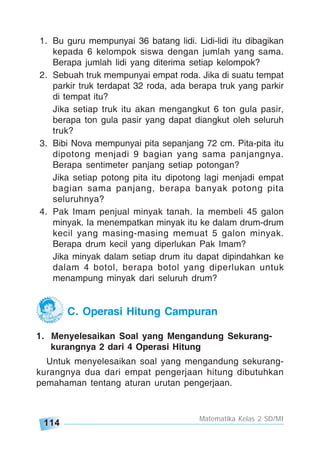 114
Matematika Kelas 2 SD/MI
C. Operasi Hitung Campuran
1. Menyelesaikan Soal yang Mengandung Sekurang-
kurangnya 2 dari 4 Operasi Hitung
Untuk menyelesaikan soal yang mengandung sekurang-
kurangnya dua dari empat pengerjaan hitung dibutuhkan
pemahaman tentang aturan urutan pengerjaan.
1. Bu guru mempunyai 36 batang lidi. Lidi-lidi itu dibagikan
kepada 6 kelompok siswa dengan jumlah yang sama.
Berapa jumlah lidi yang diterima setiap kelompok?
2. Sebuah truk mempunyai empat roda. Jika di suatu tempat
parkir truk terdapat 32 roda, ada berapa truk yang parkir
di tempat itu?
Jika setiap truk itu akan mengangkut 6 ton gula pasir,
berapa ton gula pasir yang dapat diangkut oleh seluruh
truk?
3. Bibi Nova mempunyai pita sepanjang 72 cm. Pita-pita itu
dipotong menjadi 9 bagian yang sama panjangnya.
Berapa sentimeter panjang setiap potongan?
Jika setiap potong pita itu dipotong lagi menjadi empat
bagian sama panjang, berapa banyak potong pita
seluruhnya?
4. Pak Imam penjual minyak tanah. Ia membeli 45 galon
minyak. Ia menempatkan minyak itu ke dalam drum-drum
kecil yang masing-masing memuat 5 galon minyak.
Berapa drum kecil yang diperlukan Pak Imam?
Jika minyak dalam setiap drum itu dapat dipindahkan ke
dalam 4 botol, berapa botol yang diperlukan untuk
menampung minyak dari seluruh drum?
 