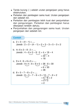 Bab 3 Melakukan Operasi Perkalian dan Pembagian
115
Tanda kurung ( ) adalah urutan pengerjaan yang harus
didahulukan.
Perkalian dan pembagian sama kuat. Urutan pengerjaan
dari sebelah kiri.
Perkalian dan pembagian lebih kuat dari penjumlahan
dan pengurangan. Perkalian dan pembagian harus
dikerjakan terlebih dahulu.
Penjumlahan dan pengurangan sama kuat. Urutan
pengerjaan dari sebelah kiri.
Contoh
a. 2 + 3 – (4 – 1) = ....
Jawab : 2 + 3 – (4 – 1) = 2 + 3 – 3 = 5 – 3 = 2
b. 4+ 6 x 3 – 8 : 2 = ....
Jawab : 4 + 6 x 3 – 8 : 2 = 4 + 18 – 4
= 22 – 4
= 18
c. 9 x 4 : 6 + 6 x 5 = ....
Jawab : 9 x 4 : 6 + 6 x 5 = 36 : 6 + 30
= 6 + 30
= 36
d. 8 + 5 – 7 – 6 + 2 = ....
Jawab : 8 + 5 – 7 – 6 + 2 = 13 – 7 – 6 + 2
= 6 – 6 + 2
= 0 + 2
= 2
 