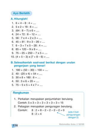 116
Matematika Kelas 2 SD/MI
Rangkuman
A. Hitunglah!
1. 6 + 4 – 8 : 4 = ....
2. 5 x 2 + 18 : 8 = ....
3. (64 : 8 – 7) x 6 = ....
4. 24 + 72 : 8 – 12 = ....
5. 56 : 7 x 4 + 2 x 3 = ....
6. 45 + 81 : 9 x 3 – 26 = ....
7. 6 – 3 + 7 x 5 – 28 : 4 = ....
8. 85 + 120 – 9 x 8 = ....
9. 75 – 25 + 250 – 7 x 5 = ....
10. (4 + 5 – 3) x (7 + 8 – 6) = ....
Ayo Berlatih
B. Selesaikanlah soal-soal berikut dengan urutan
pengerjaan yang benar!
1. 180 + (50 – 30) – 100 = ....
2. 40 : (20 x 4) + 54 = ....
3. 30 x 8 + 180 : 6 = ....
4. 50 : 5 x 6 + 20 = ....
5. 75 – 5 x 5 + 4 x 7 = ....
1. Perkalian merupakan penjumlahan berulang.
Contoh: 5 x 3 = 3 + 3 + 3 + 3 + 3 = 15
2. Pebagian merupakan penguragan berulang.
Contoh: 8 : 2 = 8 – 2 – 2 – 2 – 2 = 0
8 : 2 = 4
(ada 4 kali
pengurangan
dengan 2)
 