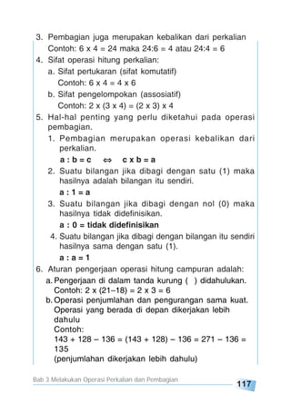Bab 3 Melakukan Operasi Perkalian dan Pembagian
117
3. Pembagian juga merupakan kebalikan dari perkalian
Contoh: 6 x 4 = 24 maka 24:6 = 4 atau 24:4 = 6
4. Sifat operasi hitung perkalian:
a. Sifat pertukaran (sifat komutatif)
Contoh: 6 x 4 = 4 x 6
b. Sifat pengelompokan (assosiatif)
Contoh: 2 x (3 x 4) = (2 x 3) x 4
5. Hal-hal penting yang perlu diketahui pada operasi
pembagian.
1. Pembagian merupakan operasi kebalikan dari
perkalian.
a : b = c c x b = a
2. Suatu bilangan jika dibagi dengan satu (1) maka
hasilnya adalah bilangan itu sendiri.
a : 1 = a
3. Suatu bilangan jika dibagi dengan nol (0) maka
hasilnya tidak didefinisikan.
a : 0 = tidak didefinisikan
4. Suatu bilangan jika dibagi dengan bilangan itu sendiri
hasilnya sama dengan satu (1).
a : a = 1
6. Aturan pengerjaan operasi hitung campuran adalah:
a. Pengerjaan di dalam tanda kurung ( ) didahulukan.
Contoh: 2 x (21–18) = 2 x 3 = 6
b. Operasi penjumlahan dan pengurangan sama kuat.
Operasi yang berada di depan dikerjakan lebih
dahulu
Contoh:
143 + 128 – 136 = (143 + 128) – 136 = 271 – 136 =
135
(penjumlahan dikerjakan lebih dahulu)
 