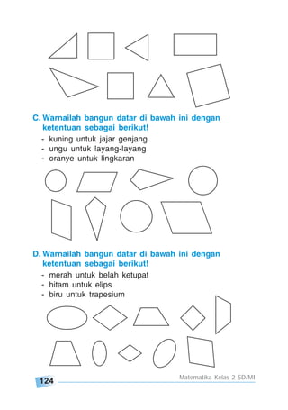 124
Matematika Kelas 2 SD/MI
C. Warnailah bangun datar di bawah ini dengan
ketentuan sebagai berikut!
- kuning untuk jajar genjang
- ungu untuk layang-layang
- oranye untuk lingkaran
D. Warnailah bangun datar di bawah ini dengan
ketentuan sebagai berikut!
- merah untuk belah ketupat
- hitam untuk elips
- biru untuk trapesium
 