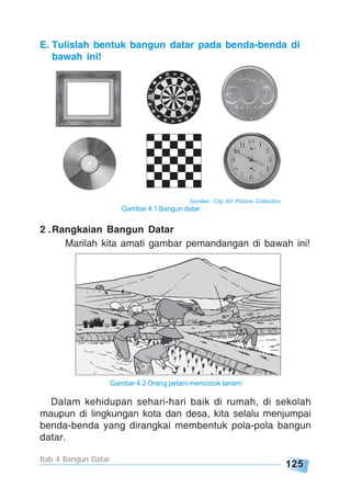 125
Bab 4 Bangun Datar
2 .Rangkaian Bangun Datar
Marilah kita amati gambar pemandangan di bawah ini!
Dalam kehidupan sehari-hari baik di rumah, di sekolah
maupun di lingkungan kota dan desa, kita selalu menjumpai
benda-benda yang dirangkai membentuk pola-pola bangun
datar.
Gambar 4.2 Orang petani mencocok tanam
E. Tulislah bentuk bangun datar pada benda-benda di
bawah ini!
Sumber: Clip Art Picture Collection
Gambar 4.1 Bangun datar
 