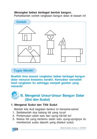 128
Matematika Kelas 2 SD/MI
Contoh
Buatlah lima macam rangkaian bebas berbagai bangun
datar menurut kreasimu sendiri. Kemudian warnailah
hasil rangkaian itu sehingga menjadi gambar yang
menarik!
Merangkai bebas berbagai bentuk bangun.
Perhatikanlah contoh rangkaian bangun datar di bawah ini!
1. Mengenal Sudut dan Titik Sudut
Marilah kita ikuti kegiatan berikut ini bersama-sama!
1. Sediakanlah dua batang lidi yang lurus!
2. Pertemukan salah satu dari ujung lidi-lidi itu!
3. Kedua lidi yang bertemu salah satu ujung-ujungnya itu
membentuk suatu daerah yang disebut sudut.
B. Mengenal Unsur-Unsur Bangun Datar
(Sisi dan Sudut)
Tugas Mandiri
 