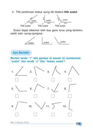 129
Bab 4 Bangun Datar
sudut sudut sudut
Titik sudut Titik sudut Titik sudut
lidi 2 lidi 2 lidi 2
lidi1
lidi1
lidi 1
4. Titik pertemuan kedua ujung lidi disebut titik sudut.
sudut sudut sudut
Sudut dapat dibentuk oleh dua garis lurus yang bertemu
salah satu ujung-ujungnya.
Berilah tanda “√√√√√” bila gambar di bawah ini membentuk
“sudut” dan tanda “x” bila “bukan sudut”!
1. 2. 3. 4.
5. 6. 7. 8.
9. 10. 11. 12.
Ayo Berlatih
 