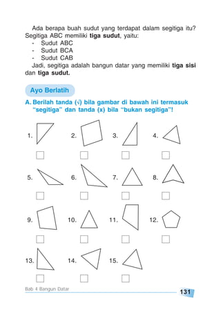 131
Bab 4 Bangun Datar
A. Berilah tanda (√√√√√) bila gambar di bawah ini termasuk
“segitiga” dan tanda (x) bila “bukan segitiga”!
1. 2. 3. 4.
5. 6. 7. 8.
9. 10. 11. 12.
13. 14. 15.
Ayo Berlatih
Ada berapa buah sudut yang terdapat dalam segitiga itu?
Segitiga ABC memiliki tiga sudut, yaitu:
- Sudut ABC
- Sudut BCA
- Sudut CAB
Jadi, segitiga adalah bangun datar yang memiliki tiga sisi
dan tiga sudut.
 