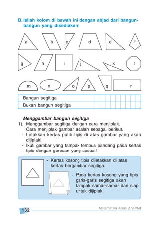 132
Matematika Kelas 2 SD/MI
a b c d e f
g h i j k l
Bangun segitiga
Bukan bangun segitiga
m n o p q r
Menggambar bangun segitiga
1). Menggambar segitiga dengan cara menjiplak.
Cara menjiplak gambar adalah sebagai berikut.
- Letakkan kertas putih tipis di atas gambar yang akan
dijiplak!
- Ikuti gambar yang tampak tembus pandang pada kertas
tipis dengan goresan yang sesuai!
- Kertas kosong tipis diletakkan di atas
kertas bergambar segitiga.
- Pada kertas kosong yang tipis
garis-garis segitiga akan
tampak samar-samar dan siap
untuk dijiplak.
B. Isilah kolom di bawah ini dengan abjad dari bangun-
bangun yang disediakan!
 
