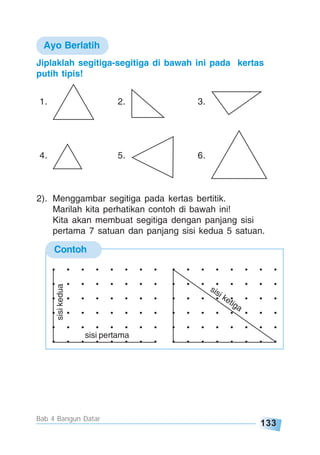 133
Bab 4 Bangun Datar
Contoh
Jiplaklah segitiga-segitiga di bawah ini pada kertas
putih tipis!
1. 2. 3.
4. 5. 6.
. . . . . . . .
. . . . . . . .
. . . . . . . .
. . . . . . . .
. . . . . . . .
. . . . . . . .
. . . . . . . .
. . . . . . . .
. . . . . . . .
. . . . . . . .
. . . . . . . .
. . . . . . . .sisi pertama
sisikedua
sisi ketiga
Ayo Berlatih
2). Menggambar segitiga pada kertas bertitik.
Marilah kita perhatikan contoh di bawah ini!
Kita akan membuat segitiga dengan panjang sisi
pertama 7 satuan dan panjang sisi kedua 5 satuan.
 