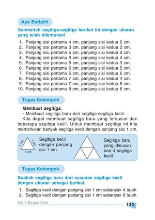 135
Bab 4 Bangun Datar
Gambarlah segitiga-segitiga berikut ini dengan ukuran
yang telah ditentukan!
1. Panjang sisi pertama 4 cm, panjang sisi kedua 2 cm.
2. Panjang sisi pertama 3 cm, panjang sisi kedua 3 cm.
3. Panjang sisi pertama 5 cm, panjang sisi kedua 3 cm.
4. Panjang sisi pertama 5 cm, panjang sisi kedua 4 cm.
5. Panjang sisi pertama 6 cm, panjang sisi kedua 3 cm.
6. Panjang sisi pertama 6 cm, panjang sisi kedua 5 cm.
7. Panjang sisi pertama 5 cm, panjang sisi kedua 5 cm.
8. Panjang sisi pertama 7 cm, panjang sisi kedua 4 cm.
9. Panjang sisi pertama 7 cm, panjang sisi kedua 5 cm.
10. Panjang sisi pertama 8 cm, panjang sisi kedua 6 cm.
Segitiga kecil
dengan panjang
sisi 1 cm
Segitiga baru
yang disusun
dari 4 segitiga
kecil
Ayo Berlatih
Tugas Kelompok
1cm
1cm
1 cm
Buatlah segitiga baru dari susunan segitiga kecil
dengan ukuran sebagai berikut.
1. Segitiga kecil dengan panjang sisi 1 cm sebanyak 4 buah.
2. Segitiga kecil dengan panjang sisi 1 cm sebanyak 9 buah.
Tugas Kelompok
Membuat segitiga.
- Membuat segitiga baru dari segitiga-segitiga kecil.
Kita dapat membuat segitiga baru yang tersusun dari
beberapa segitiga kecil. Untuk membuat segitiga ini kita
memerlukan banyak segitiga kecil dengan panjang sisi 1 cm.
 