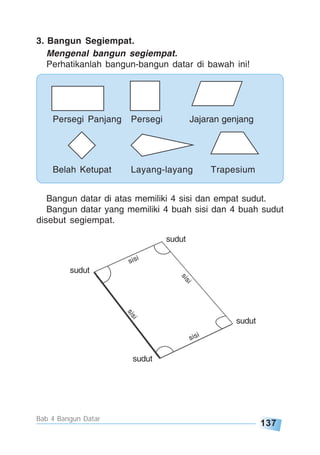 137
Bab 4 Bangun Datar
sisi
sisi
sisi
sisi
sudut
sudut
sudut
sudut
3. Bangun Segiempat.
Mengenal bangun segiempat.
Perhatikanlah bangun-bangun datar di bawah ini!
Bangun datar di atas memiliki 4 sisi dan empat sudut.
Bangun datar yang memiliki 4 buah sisi dan 4 buah sudut
disebut segiempat.
Persegi Panjang Persegi Jajaran genjang
Belah Ketupat Layang-layang Trapesium
 