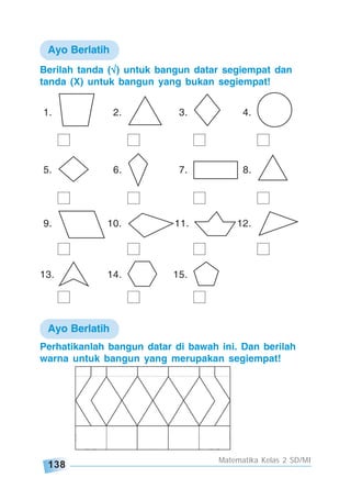 138
Matematika Kelas 2 SD/MI
Berilah tanda (√√√√√) untuk bangun datar segiempat dan
tanda (X) untuk bangun yang bukan segiempat!
1. 2. 3. 4.
5. 6. 7. 8.
9. 10. 11. 12.
13. 14. 15.
Ayo Berlatih
Ayo Berlatih
Perhatikanlah bangun datar di bawah ini. Dan berilah
warna untuk bangun yang merupakan segiempat!
 