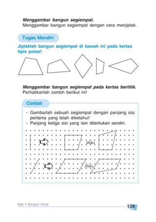 139
Bab 4 Bangun Datar
Contoh
Menggambar bangun segiempat.
Menggambar bangun segiempat dengan cara menjiplak.
Jiplaklah bangun segiempat di bawah ini pada kertas
tipis polos!
Menggambar bangun segiempat pada kertas bertitik.
Perhatikanlah contoh berikut ini!
- Gambarlah sebuah segiempat dengan panjang sisi
pertama yang telah diketahui!
- Panjang ketiga sisi yang lain ditentukan sendiri.
Tugas Mandiri
 