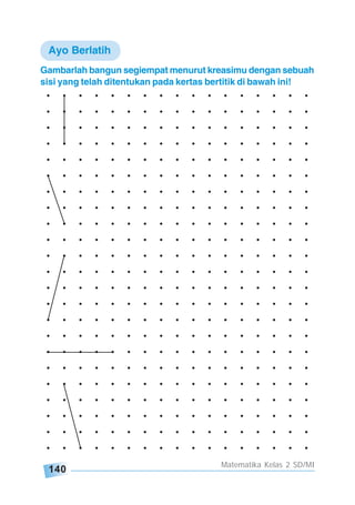 140
Matematika Kelas 2 SD/MI
. . . . . . . . . . . . . . . . .
. . . . . . . . . . . . . . . . .
. . . . . . . . . . . . . . . . .
. . . . . . . . . . . . . . . . .
. . . . . . . . . . . . . . . . .
. . . . . . . . . . . . . . . . .
. . . . . . . . . . . . . . . . .
. . . . . . . . . . . . . . . . .
. . . . . . . . . . . . . . . . .
. . . . . . . . . . . . . . . . .
. . . . . . . . . . . . . . . . .
. . . . . . . . . . . . . . . . .
. . . . . . . . . . . . . . . . .
. . . . . . . . . . . . . . . . .
. . . . . . . . . . . . . . . . .
. . . . . . . . . . . . . . . . .
. . . . . . . . . . . . . . . . .
. . . . . . . . . . . . . . . . .
. . . . . . . . . . . . . . . . .
. . . . . . . . . . . . . . . . .
. . . . . . . . . . . . . . . . .
. . . . . . . . . . . . . . . . .
. . . . . . . . . . . . . . . . .
Gambarlah bangun segiempat menurut kreasimu dengan sebuah
sisi yang telah ditentukan pada kertas bertitik di bawah ini!
Ayo Berlatih
 