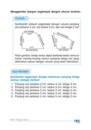141
Bab 4 Bangun Datar
Contoh
Menggambar bangun segiempat dengan ukuran tertentu.
Gambarlah sebuah segiempat dengan ukuran panjang
sisi pertama 4 cm, sisi kedua 3 cm, dan sisi ketiga 2 cm!
sisi kedua
3 cm
sisipertama
4cm
sisi keempat
sisiketiga
sisi pertama
4 cm
sisikedua
3cm
sisi ketiga
2 cm
sisikeempat
Hasil gambar setiap siswa dapat berbeda-beda menurut
kreasi masing-masing namun panjang ketiga sisi yang
ditentukan sesuai dengan ukuran yang telah ditentukan.
Gambarlah segiempat dengan ketentuan panjang ketiga
sisinya sebagai berikut!
1. Panjang sisi pertama 2 cm, kedua 3 cm, ketiga 3 cm.
2. Panjang sisi pertama 2 cm, kedua 3 cm, ketiga 4 cm.
3. Panjang sisi pertama 5 cm, kedua 2 cm, ketiga 2 cm.
4. Panjang sisi pertama 5 cm, kedua 3 cm, ketiga 2 cm.
5. Panjang sisi pertama 4 cm, kedua 5 cm, ketiga 2 cm.
Ayo Berlatih
 