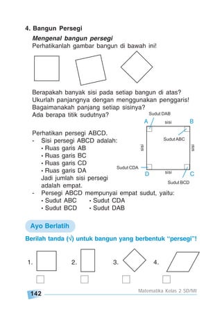 142
Matematika Kelas 2 SD/MI
4. Bangun Persegi
Mengenal bangun persegi
Perhatikanlah gambar bangun di bawah ini!
Berapakah banyak sisi pada setiap bangun di atas?
Ukurlah panjangnya dengan menggunakan penggaris!
Bagaimanakah panjang setiap sisinya?
Ada berapa titik sudutnya?
Perhatikan persegi ABCD.
- Sisi persegi ABCD adalah:
• Ruas garis AB
• Ruas garis BC
• Ruas garis CD
• Ruas garis DA
Jadi jumlah sisi persegi
adalah empat.
- Persegi ABCD mempunyai empat sudut, yaitu:
• Sudut ABC • Sudut CDA
• Sudut BCD • Sudut DAB
Ayo Berlatih
sisi
sisi
sisi
sisi
A B
D C
Sudut ABC
Sudut BCD
Sudut CDA
Sudut DAB
Berilah tanda (√√√√√) untuk bangun yang berbentuk “persegi”!
1. 2. 3. 4.
 