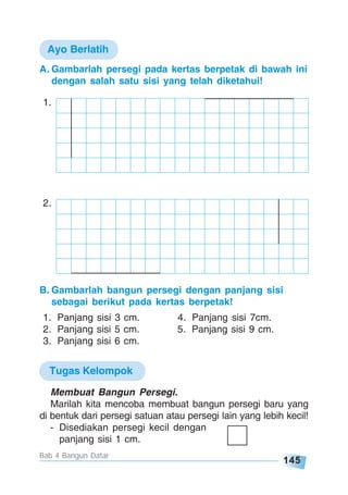 145
Bab 4 Bangun Datar
A. Gambarlah persegi pada kertas berpetak di bawah ini
dengan salah satu sisi yang telah diketahui!
2.
1.
B. Gambarlah bangun persegi dengan panjang sisi
sebagai berikut pada kertas berpetak!
1. Panjang sisi 3 cm. 4. Panjang sisi 7cm.
2. Panjang sisi 5 cm. 5. Panjang sisi 9 cm.
3. Panjang sisi 6 cm.
Ayo Berlatih
Tugas Kelompok
Membuat Bangun Persegi.
Marilah kita mencoba membuat bangun persegi baru yang
di bentuk dari persegi satuan atau persegi lain yang lebih kecil!
- Disediakan persegi kecil dengan
panjang sisi 1 cm.
 
