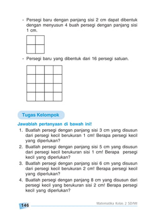 146
Matematika Kelas 2 SD/MI
Jawablah pertanyaan di bawah ini!
1. Buatlah persegi dengan panjang sisi 3 cm yang disusun
dari persegi kecil berukuran 1 cm! Berapa persegi kecil
yang diperlukan?
2. Buatlah persegi dengan panjang sisi 5 cm yang disusun
dari persegi kecil berukuran sisi 1 cm! Berapa persegi
kecil yang diperlukan?
3. Buatlah persegi dengan panjang sisi 6 cm yang disusun
dari persegi kecil berukuran 2 cm! Berapa persegi kecil
yang diperlukan?
4. Buatlah persegi dengan panjang 8 cm yang disusun dari
persegi kecil yang berukuran sisi 2 cm! Berapa persegi
kecil yang diperlukan?
- Persegi baru dengan panjang sisi 2 cm dapat dibentuk
dengan menyusun 4 buah persegi dengan panjang sisi
1 cm.
- Persegi baru yang dibentuk dari 16 persegi satuan.
Tugas Kelompok
 