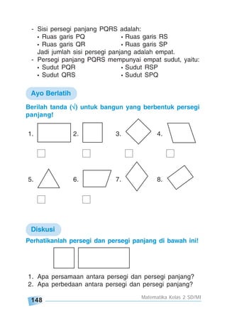 148
Matematika Kelas 2 SD/MI
Berilah tanda (√√√√√) untuk bangun yang berbentuk persegi
panjang!
1. 2. 3. 4.
5. 6. 7. 8.
1. Apa persamaan antara persegi dan persegi panjang?
2. Apa perbedaan antara persegi dan persegi panjang?
- Sisi persegi panjang PQRS adalah:
• Ruas garis PQ • Ruas garis RS
• Ruas garis QR • Ruas garis SP
Jadi jumlah sisi persegi panjang adalah empat.
- Persegi panjang PQRS mempunyai empat sudut, yaitu:
• Sudut PQR • Sudut RSP
• Sudut QRS • Sudut SPQ
Perhatikanlah persegi dan persegi panjang di bawah ini!
Diskusi
Ayo Berlatih
 