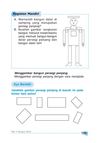 149
Bab 4 Bangun Datar
A. Warnailah bangun datar di
samping yang merupakan
persegi panjang?
B. Buatlah gambar rangkaian
bangun menurut kreativitasmu
yang memuat bangun-bangun
datar persegi panjang dan
bangun datar lain!
Menggambar bangun persegi panjang.
Menggambar persegi panjang dengan cara menjiplak.
Jiplaklah gambar persegi panjang di bawah ini pada
kertas tipis polos!
Kegiatan Mandiri
Ayo Berlatih
 