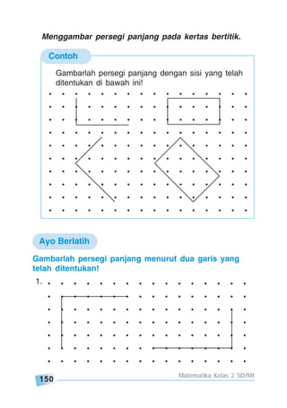 150
Matematika Kelas 2 SD/MI
Contoh
. . . . . . . . . . . . . . . .
. . . . . . . . . . . . . . . .
. . . . . . . . . . . . . . . .
. . . . . . . . . . . . . . . .
. . . . . . . . . . . . . . . .
. . . . . . . . . . . . . . . .
. . . . . . . . . . . . . . . .
. . . . . . . . . . . . . . . .
. . . . . . . . . . . . . . . .
. . . . . . . . . . . . . . . .
Gambarlah persegi panjang dengan sisi yang telah
ditentukan di bawah ini!
Menggambar persegi panjang pada kertas bertitik.
. . . . . . . . . . . . . . . .
. . . . . . . . . . . . . . . .
. . . . . . . . . . . . . . . .
. . . . . . . . . . . . . . . .
. . . . . . . . . . . . . . . .
. . . . . . . . . . . . . . . .
. . . . . . . . . . . . . . . .
Gambarlah persegi panjang menurut dua garis yang
telah ditentukan!
1.
Ayo Berlatih
 