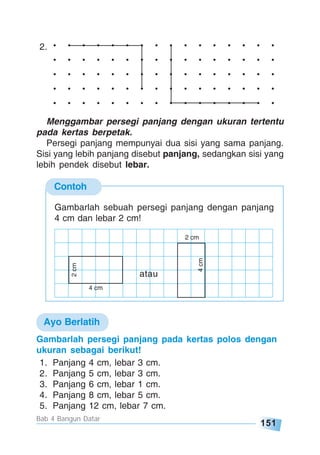151
Bab 4 Bangun Datar
Contoh
. . . . . . . . . . . . . . . .
. . . . . . . . . . . . . . . .
. . . . . . . . . . . . . . . .
. . . . . . . . . . . . . . . .
. . . . . . . . . . . . . . . .
2.
Menggambar persegi panjang dengan ukuran tertentu
pada kertas berpetak.
Persegi panjang mempunyai dua sisi yang sama panjang.
Sisi yang lebih panjang disebut panjang, sedangkan sisi yang
lebih pendek disebut lebar.
Gambarlah sebuah persegi panjang dengan panjang
4 cm dan lebar 2 cm!
Gambarlah persegi panjang pada kertas polos dengan
ukuran sebagai berikut!
1. Panjang 4 cm, lebar 3 cm.
2. Panjang 5 cm, lebar 3 cm.
3. Panjang 6 cm, lebar 1 cm.
4. Panjang 8 cm, lebar 5 cm.
5. Panjang 12 cm, lebar 7 cm.
Ayo Berlatih
2 cm
4cm
4 cm
2cm
atau
 