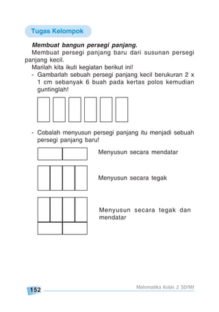 152
Matematika Kelas 2 SD/MI
Membuat bangun persegi panjang.
Membuat persegi panjang baru dari susunan persegi
panjang kecil.
Marilah kita ikuti kegiatan berikut ini!
- Gambarlah sebuah persegi panjang kecil berukuran 2 x
1 cm sebanyak 6 buah pada kertas polos kemudian
guntinglah!
- Cobalah menyusun persegi panjang itu menjadi sebuah
persegi panjang baru!
Menyusun secara mendatar
Menyusun secara tegak
Menyusun secara tegak dan
mendatar
Tugas Kelompok
 