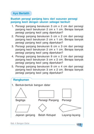 153
Bab 4 Bangun Datar
Buatlah persegi panjang baru dari susunan persegi
panjang kecil dengan ukuran sebagai berikut!
1. Persegi panjang berukuran 3 cm x 2 cm dari persegi
panjang kecil berukuran 2 cm x 1 cm. Berapa banyak
persegi panjang kecil yang diperlukan?
2. Persegi panjang berukuran 5 cm x 2 cm dari persegi
panjang kecil berukuran 2 cm x 1 cm. Berapa banyak
persegi panjang kecil yang diperlukan?
3. Persegi panjang berukuran 6 cm x 3 cm dari persegi
panjang kecil berukuran 2 cm x 1 cm. Berapa banyak
persegi panjang kecil yang diperlukan?
4. Persegi panjang berukuran 9 cm x 2 cm dari persegi
panjang kecil berukuran 3 cm x 2 cm. Berapa banyak
persegi panjang kecil yang diperlukan?
5. Persegi panjang berukuran 9 cm x 4 cm dari persegi
panjang kecil berukuran 3 cm x 2 cm. Berapa banyak
persegi panjang kecil yang diperlukan?
Ayo Berlatih
Segitiga Persegi Panjang Persegi
Jajaran genjang Belah Ketupat Layang-layang
1. Bentuk-bentuk bangun datar
Rangkuman
 