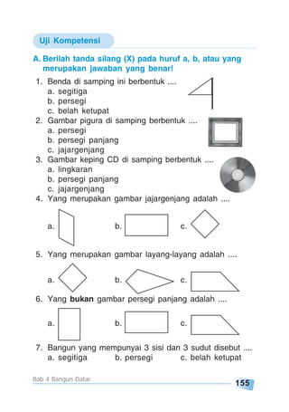 155
Bab 4 Bangun Datar
A. Berilah tanda silang (X) pada huruf a, b, atau yang
merupakan jawaban yang benar!
1. Benda di samping ini berbentuk ....
a. segitiga
b. persegi
c. belah ketupat
2. Gambar pigura di samping berbentuk ....
a. persegi
b. persegi panjang
c. jajargenjang
3. Gambar keping CD di samping berbentuk ....
a. lingkaran
b. persegi panjang
c. jajargenjang
4. Yang merupakan gambar jajargenjang adalah ....
a. b. c.
5. Yang merupakan gambar layang-layang adalah ....
a. b. c.
6. Yang bukan gambar persegi panjang adalah ....
a. b. c.
7. Bangun yang mempunyai 3 sisi dan 3 sudut disebut ....
a. segitiga b. persegi c. belah ketupat
Uji Kompetensi
 