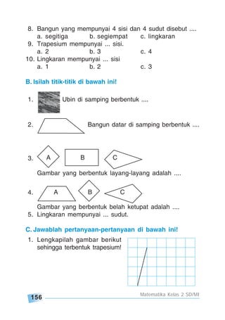 156
Matematika Kelas 2 SD/MI
8. Bangun yang mempunyai 4 sisi dan 4 sudut disebut ....
a. segitiga b. segiempat c. lingkaran
9. Trapesium mempunyai ... sisi.
a. 2 b. 3 c. 4
10. Lingkaran mempunyai ... sisi
a. 1 b. 2 c. 3
B. Isilah titik-titik di bawah ini!
1. Ubin di samping berbentuk ....
2. Bangun datar di samping berbentuk ....
3.
Gambar yang berbentuk layang-layang adalah ....
4.
Gambar yang berbentuk belah ketupat adalah ....
5. Lingkaran mempunyai ... sudut.
C. Jawablah pertanyaan-pertanyaan di bawah ini!
1. Lengkapilah gambar berikut
sehingga terbentuk trapesium!
A B C
A B C
 
