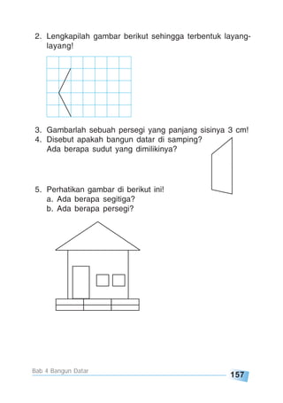 157
Bab 4 Bangun Datar
2. Lengkapilah gambar berikut sehingga terbentuk layang-
layang!
3. Gambarlah sebuah persegi yang panjang sisinya 3 cm!
4. Disebut apakah bangun datar di samping?
Ada berapa sudut yang dimilikinya?
5. Perhatikan gambar di berikut ini!
a. Ada berapa segitiga?
b. Ada berapa persegi?
 