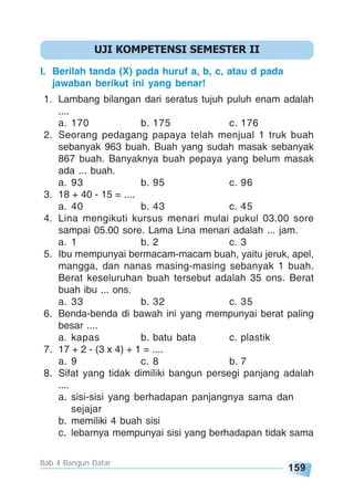 159
Bab 4 Bangun Datar
I. Berilah tanda (X) pada huruf a, b, c, atau d pada
jawaban berikut ini yang benar!
1. Lambang bilangan dari seratus tujuh puluh enam adalah
....
a. 170 b. 175 c. 176
2. Seorang pedagang papaya telah menjual 1 truk buah
sebanyak 963 buah. Buah yang sudah masak sebanyak
867 buah. Banyaknya buah pepaya yang belum masak
ada ... buah.
a. 93 b. 95 c. 96
3. 18 + 40 - 15 = ....
a. 40 b. 43 c. 45
4. Lina mengikuti kursus menari mulai pukul 03.00 sore
sampai 05.00 sore. Lama Lina menari adalah ... jam.
a. 1 b. 2 c. 3
5. Ibu mempunyai bermacam-macam buah, yaitu jeruk, apel,
mangga, dan nanas masing-masing sebanyak 1 buah.
Berat keseluruhan buah tersebut adalah 35 ons. Berat
buah ibu ... ons.
a. 33 b. 32 c. 35
6. Benda-benda di bawah ini yang mempunyai berat paling
besar ....
a. kapas b. batu bata c. plastik
7. 17 + 2 - (3 x 4) + 1 = ....
a. 9 c. 8 b. 7
8. Sifat yang tidak dimiliki bangun persegi panjang adalah
....
a. sisi-sisi yang berhadapan panjangnya sama dan
sejajar
b. memiliki 4 buah sisi
c. lebarnya mempunyai sisi yang berhadapan tidak sama
UJI KOMPETENSI SEMESTER II
 