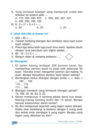 160
Matematika Kelas 2 SD/MI
9. Yang termasuk bilangan yang mempunyai urutan dari
terbesar ke terkecil ialah ....
a. 115, 340, 335, 870 c. 550, 532, 561, 531
b. 450, 350, 160, 150
10. 8 : 2 + (7 + 1) x 2 = ....
a. 20 b. 23 c. 24
II. Isilah titik-titik di bawah ini!
1. 653 + 60 = ....
2. Tulislah lambang bilangan dari sembilan ratus tujuh puluh
tujuh adalah...
3. Pukul tiga belas lebih tiga puluh lima menit. Apabila ditulis
dengan cara penulisan jam digital adalah....
4. 80 : 10 - 2 x 5 = ....
5. Bangun datar di samping berbentu ....
III. Hitunglah!
1. Di dalam kaleng terdapat 350 permen karet. Ibu
memberikan permen karet itu pada adik sebanyak 30
buah. Tiba-tiba Irman mengambil permen dari kaleng 15
buah. Berapa banyaknya permen karet dalam kaleng?
2. Bandingkan kedua bilangan dengan tanda >, <, atau =
.... 180 .... 150
110 ... 110
171 ... 190
3. Bilangan manakah yang termasuk bilangan genap?
75, 180, 35, 40, 63, 9, 22
4. Nenek mempunyai 3 kantong plastik berisi kue donat.
Masing-masing kantong terdiri dari 15 donat. Berapa
banyak keseluruhan donat nenek?
5. Bu Aini mempunyai sejumlah uang logam dalam dompet.
Ketika akan berbelanja ia bertemu dengan 5 orang anak
dan setiap anak mendapat 5 uang logam. Berapa uang
logam yang diberikan bu Aini?
 