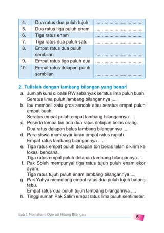 5
Bab 1 Memahami Operasi Hitung Bilangan
2. Tulislah dengan lambang bilangan yang benar!
a. Jumlah kursi di balai RW sebanyak seratus lima puluh buah.
Seratus lima puluh lambang bilangannya ....
b. Ibu membeli satu gros sendok atau seratus empat puluh
empat buah.
Seratus empat puluh empat lambang bilangannya ....
c. Peserta lomba lari ada dua ratus delapan belas orang.
Dua ratus delapan belas lambang bilangannya ....
d. Para siswa membayar iuran empat ratus rupiah.
Empat ratus lambang bilangannya ....
e. Tiga ratus empat puluh delapan ton beras telah dikirim ke
lokasi bencana.
Tiga ratus empat puluh delapan lambang bilangannya....
f. Pak Soleh mempunyai tiga ratus tujuh puluh enam ekor
ayam.
Tiga ratus tujuh puluh enam lambang bilangannya ....
g. Pak Yahya memotong empat ratus dua puluh tujuh batang
tebu.
Empat ratus dua puluh tujuh lambang bilangannya ....
h. Tinggi rumah Pak Salim empat ratus lima puluh sentimeter.
4. Dua ratus dua puluh tujuh .....................................
5. Dua ratus tiga puluh enam .....................................
6. Tiga ratus enam .....................................
7. Tiga ratus dua puluh satu .....................................
8. Empat ratus dua puluh
sembilan .....................................
9. Empat ratus tiga puluh dua .....................................
10. Empat ratus delapan puluh
sembilan .....................................
 