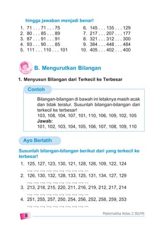8
Matematika Kelas 2 SD/MI
Contoh
hingga jawaban menjadi benar!
1. 71 . . . 71 . . . 75 6. 145 . . . 135 . . . 129
2. 80 . . . 85 . . . 89 7. 217 . . . 207 . . . 177
3. 87 . . . 91 . . . 91 8. 321 . . . 312 . . . 300
4. 93 . . . 90 . . . 85 9. 384 . . . 448 . . . 484
5. 111 . . . 110 . . . 101 10. 405 . . . 402 . . . 400
1. Menyusun Bilangan dari Terkecil ke Terbesar
Susunlah bilangan-bilangan berikut dari yang terkecil ke
terbesar!
1. 125, 127, 123, 130, 121, 128, 126, 109, 122, 124
..., ..., ..., ..., ..., ..., ..., ..., ..., ...
2. 126, 130, 132, 128, 133, 125, 131, 134, 127, 129
..., ..., ..., ..., ..., ..., ..., ..., ..., ...
3. 213, 218, 215, 220, 211, 216, 219, 212, 217, 214
..., ..., ..., ..., ..., ..., ..., ..., ..., ...
4. 251, 255, 257, 250, 254, 256, 252, 258, 259, 253
..., ..., ..., ..., ..., ..., ..., ..., ..., ...
Bilangan-bilangan di bawah ini letaknya masih acak
dan tidak teratur. Susunlah bilangan-bilangan dari
terkecil ke terbesar!
103, 108, 104, 107, 101, 110, 106, 109, 102, 105
Jawab:
101, 102, 103, 104, 105, 106, 107, 108, 109, 110
B. Mengurutkan Bilangan
Ayo Berlatih
 