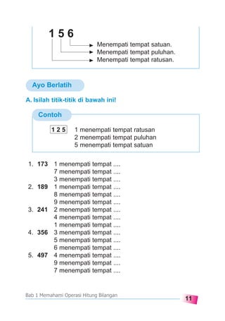 11
Bab 1 Memahami Operasi Hitung Bilangan
Ayo Berlatih
Menempati tempat satuan.
Menempati tempat puluhan.
Menempati tempat ratusan.
1 5 6
Contoh
A. Isilah titik-titik di bawah ini!
1. 173 1 menempati tempat ....
7 menempati tempat ....
3 menempati tempat ....
2. 189 1 menempati tempat ....
8 menempati tempat ....
9 menempati tempat ....
3. 241 2 menempati tempat ....
4 menempati tempat ....
1 menempati tempat ....
4. 356 3 menempati tempat ....
5 menempati tempat ....
6 menempati tempat ....
5. 497 4 menempati tempat ....
9 menempati tempat ....
7 menempati tempat ....
1 2 5 1 menempati tempat ratusan
2 menempati tempat puluhan
5 menempati tempat satuan
 