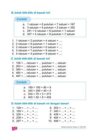 12
Matematika Kelas 2 SD/MI
Contoh
B. Isilah titik-titik di bawah ini!
a. 1 ratusan + 6 puluhan + 7 satuan = 167
b. 3 ratusan + 5 puluhan + 2 satuan = 352
c. 281 = 2 ratusan + 8 puluhan + 1 satuan
d. 407 = 4 ratusan + 8 puluhan + 7 satuan
Contoh
1. 1 ratusan + 2 puluhan + 4 satuan = ....
2. 2 ratusan + 6 puluhan + 1 satuan = ....
3. 2 ratusan + 9 puluhan + 0 satuan = ....
4. 3 ratusan + 7 puluhan + 9 satuan = ....
5. 4 ratusan + 4 puluhan + 9 satuan = ....
C. Isilah titik-titik di bawah ini!
1. 158 = ... ratusan + ... puluhan + ... satuan
2. 263 = ... ratusan + ... puluhan + ... satuan
3. 384 = ... ratusan + ... puluhan + ... satuan
4. 480 = ... ratusan + ... puluhan + ... satuan
5. 497 = ... ratusan + ... puluhan + ... satuan
a. 189 = 100 + 80 + 9
b. 345 = 300 + 40 + 5
c. 200 + 70 + 3 = 273
d. 400 + 50 + 9 = 459
D. Isilah titik-titik di bawah ini dengan benar!
1. 129 = ... + ... + .... 6. 303 = ... + ... + ....
2. 195 = ... + ... + .... 7. 340 = ... + ... + ....
3. 226 = ... + ... + .... 8. 428 = ... + ... + ....
4. 209 = ... + ... + .... 9. 484 = ... + ... + ....
5. 297 = ... + ... + .... 10. 499 = ... + ... + ....
 