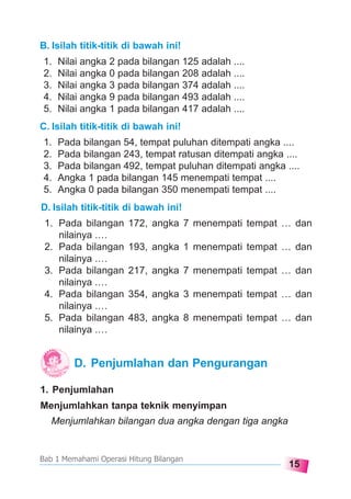 15
Bab 1 Memahami Operasi Hitung Bilangan
B. Isilah titik-titik di bawah ini!
1. Nilai angka 2 pada bilangan 125 adalah ....
2. Nilai angka 0 pada bilangan 208 adalah ....
3. Nilai angka 3 pada bilangan 374 adalah ....
4. Nilai angka 9 pada bilangan 493 adalah ....
5. Nilai angka 1 pada bilangan 417 adalah ....
C. Isilah titik-titik di bawah ini!
1. Pada bilangan 54, tempat puluhan ditempati angka ....
2. Pada bilangan 243, tempat ratusan ditempati angka ....
3. Pada bilangan 492, tempat puluhan ditempati angka ....
4. Angka 1 pada bilangan 145 menempati tempat ....
5. Angka 0 pada bilangan 350 menempati tempat ....
D. Isilah titik-titik di bawah ini!
1. Pada bilangan 172, angka 7 menempati tempat … dan
nilainya .…
2. Pada bilangan 193, angka 1 menempati tempat … dan
nilainya .…
3. Pada bilangan 217, angka 7 menempati tempat … dan
nilainya .…
4. Pada bilangan 354, angka 3 menempati tempat … dan
nilainya .…
5. Pada bilangan 483, angka 8 menempati tempat … dan
nilainya .…
D. Penjumlahan dan Pengurangan
1. Penjumlahan
Menjumlahkan tanpa teknik menyimpan
Menjumlahkan bilangan dua angka dengan tiga angka
 