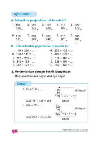 18
Matematika Kelas 2 SD/MI
Ayo Berlatih
A. Selesaikan penjumlahan di bawah ini!
B. Selesaikanlah pejumlahan di bawah ini!
1. 119 + 260 = .... 6. 270 + 126 = ....
2. 138 + 141 = .... 7. 309 + 150 = ....
Contoh
3. 223 + 235 = .... 8. 312 + 166 = ....
4. 242 + 153 = .... 9. 328 + 151 = ....
5. 267 + 121 = .... 10. 357 + 132 = ....
2. Menjumlahkan dengan Teknik Menyimpan
Menjumlahkan dua angka dan tiga angka
 