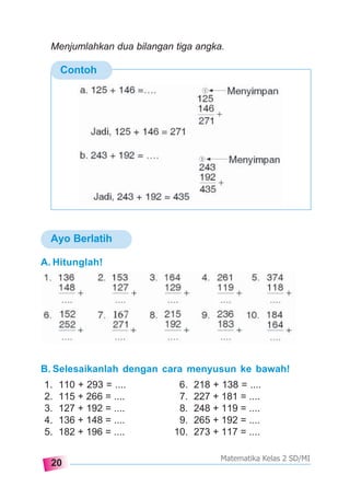 20
Matematika Kelas 2 SD/MI
Ayo Berlatih
Contoh
A. Hitunglah!
B. Selesaikanlah dengan cara menyusun ke bawah!
1. 110 + 293 = .... 6. 218 + 138 = ....
2. 115 + 266 = .... 7. 227 + 181 = ....
3. 127 + 192 = .... 8. 248 + 119 = ....
4. 136 + 148 = .... 9. 265 + 192 = ....
5. 182 + 196 = .... 10. 273 + 117 = ....
Menjumlahkan dua bilangan tiga angka.
 