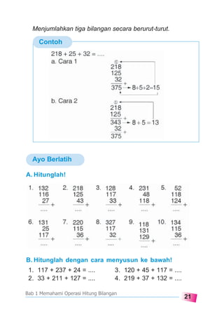 21
Bab 1 Memahami Operasi Hitung Bilangan
Ayo Berlatih
Contoh
A. Hitunglah!
B. Hitunglah dengan cara menyusun ke bawah!
1. 117 + 237 + 24 = .... 3. 120 + 45 + 117 = ....
2. 33 + 211 + 127 = .... 4. 219 + 37 + 132 = ....
Menjumlahkan tiga bilangan secara berurut-turut.
 