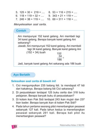 22
Matematika Kelas 2 SD/MI
Ayo Berlatih
Contoh
Ani mempunyai 152 karet gelang. Ani membeli lagi
34 karet gelang. Berapa banyak karet gelang Ani
sekarang?
Jawab: Ani mempunyai 152 karet gelang. Ani membeli
lagi 34 karet gelang. Banyak karet gelang Ani
(152 + 34) buah
Jadi, banyak karet gelang Ani sekarang ada 186 buah
5. 125 + 30 + 219 = .... 8. 53 + 116 + 215 = ....
6. 118 + 119 + 32 = .... 9. 343 + 21 + 119 = ....
7. 240 + 38 + 119 = .... 10. 69 + 311 + 118 = ....
Menyelesaikan soal cerita.
Selesaikan soal cerita di bawah ini!
1. Cici mengumpulkan 235 batang lidi. Ia mendapat 47 lidi
dari kakaknya. Berapa batang lidi Cici sekarang?
2. Di perpustakaan terdapat 125 buku cerita dan 318 buku
pelajaran. Berapa banyak buku di perpustakaan?
3. Di kolam ikan Pak Sidi terdapat 243 ikan mujair dan 237
ikan bader. Berapa banyak ikan di kolam Pak Sidi?
4. Pada tahun pertama seorang pilot menerbangkan pesawat
sebanyak 127 kali. Pada tahun kedua ia menerbangkan
pesawat sebanyak 291 kali. Berapa kali pilot itu
menerbangkan pesawat?
 