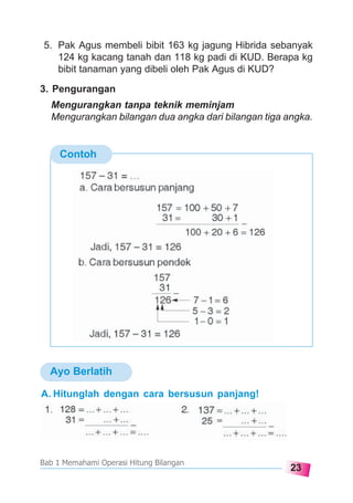 23
Bab 1 Memahami Operasi Hitung Bilangan
5. Pak Agus membeli bibit 163 kg jagung Hibrida sebanyak
124 kg kacang tanah dan 118 kg padi di KUD. Berapa kg
bibit tanaman yang dibeli oleh Pak Agus di KUD?
3. Pengurangan
Mengurangkan tanpa teknik meminjam
Mengurangkan bilangan dua angka dari bilangan tiga angka.
Contoh
A. Hitunglah dengan cara bersusun panjang!
Ayo Berlatih
 