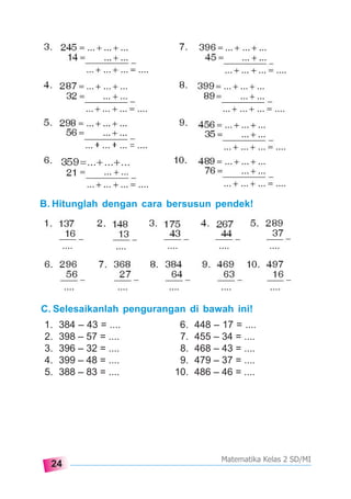 24
Matematika Kelas 2 SD/MI
B. Hitunglah dengan cara bersusun pendek!
C. Selesaikanlah pengurangan di bawah ini!
1. 384 – 43 = .... 6. 448 – 17 = ....
2. 398 – 57 = .... 7. 455 – 34 = ....
3. 396 – 32 = .... 8. 468 – 43 = ....
4. 399 – 48 = .... 9. 479 – 37 = ....
5. 388 – 83 = .... 10. 486 – 46 = ....
 
