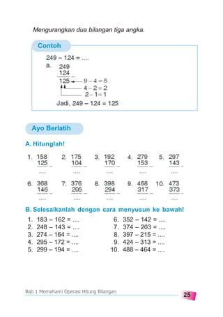 25
Bab 1 Memahami Operasi Hitung Bilangan
Ayo Berlatih
Contoh
A. Hitunglah!
Mengurangkan dua bilangan tiga angka.
B. Selesaikanlah dengan cara menyusun ke bawah!
1. 183 – 162 = .... 6. 352 – 142 = ....
2. 248 – 143 = .... 7. 374 – 203 = ....
3. 274 – 164 = .... 8. 397 – 215 = ....
4. 295 – 172 = .... 9. 424 – 313 = ....
5. 299 – 194 = .... 10. 488 – 464 = ....
 